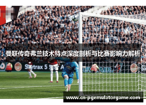曼联传奇弗兰技术特点深度剖析与比赛影响力解析
