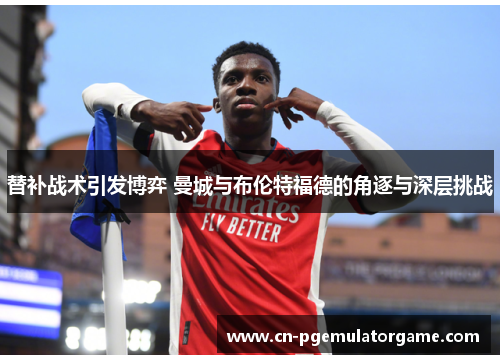 替补战术引发博弈 曼城与布伦特福德的角逐与深层挑战 替补战术引发博弈 曼城与布伦特福德的角逐与深层挑战
