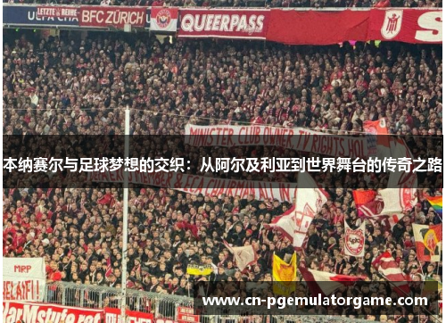 本纳赛尔与足球梦想的交织：从阿尔及利亚到世界舞台的传奇之路