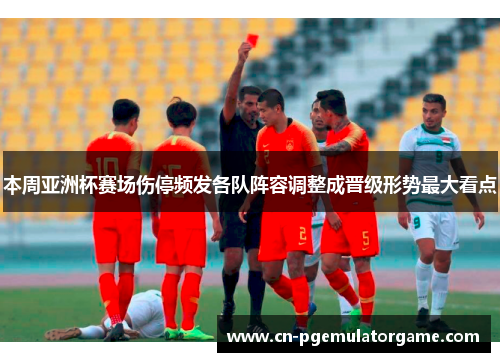 本周亚洲杯赛场伤停频发各队阵容调整成晋级形势最大看点