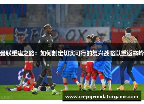 曼联重建之路:如何制定切实可行的复兴战略以重返巅峰 曼联重建之路:如何制定切实可行的复兴战略以重返巅峰