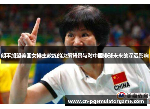朗平加盟美国女排主教练的决策背景与对中国排球未来的深远影响
