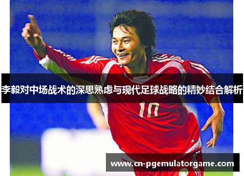 李毅对中场战术的深思熟虑与现代足球战略的精妙结合解析 李毅对中场战术的深思熟虑与现代足球战略的精妙结合解析