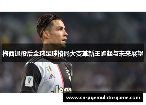 梅西退役后全球足球格局大变革新王崛起与未来展望 梅西退役后全球足球格局大变革新王崛起与未来展望