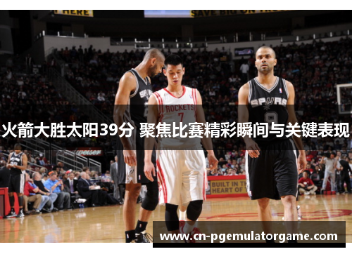 火箭大胜太阳39分 聚焦比赛精彩瞬间与关键表现